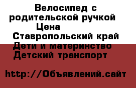 Велосипед с родительской ручкой › Цена ­ 4 000 - Ставропольский край Дети и материнство » Детский транспорт   